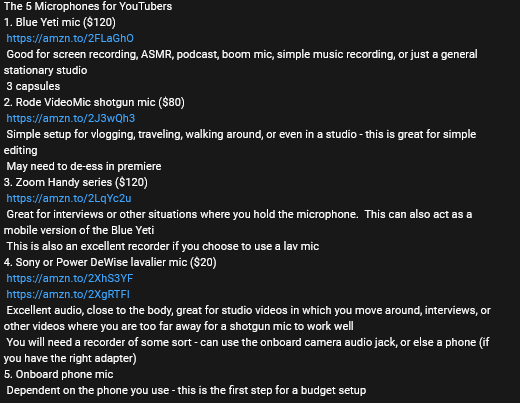 The 5 Microphones for YouTubers 1. Blue Yeti mic ($120) https://amzn.to/2FLaGhO Good for screen recording, ASMR, podcast, boom mic, simple music recording, or just a general stationary studio 3 capsules 2. Rode VideoMic shotgun mic ($80) https://amzn.to/2J3wQh3 Simple setup for vlogging, traveling, walking around, or even in a studio - this is great for simple editing May need to de-ess in premiere 3. Zoom Handy series ($120) https://amzn.to/2LqYc2u Great for interviews or other situations where you hold the microphone. This can also act as a mobile version of the Blue Yeti This is also an excellent recorder if you choose to use a lav mic 4. Sony or Power DeWise lavalier mic ($20) https://amzn.to/2XhS3YF https://amzn.to/2XgRTFI Excellent audio, close to the body, great for studio videos in which you move around, interviews, or other videos where you are too far away for a shotgun mic to work well You will need a recorder of some sort - can use the onboard camera audio jack, or else a phone (if you have the right adapter) 5. Onboard phone mic Dependent on the phone you use - this is the first step for a budget setup